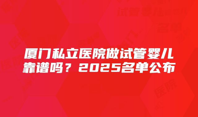 厦门私立医院做试管婴儿靠谱吗？2025名单公布