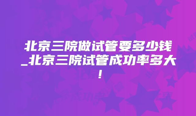 北京三院做试管要多少钱_北京三院试管成功率多大！