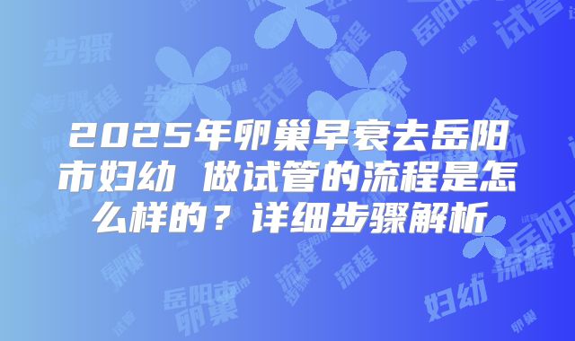 2025年卵巢早衰去岳阳市妇幼 做试管的流程是怎么样的？详细步骤解析