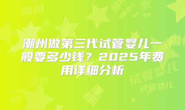 潮州做第三代试管婴儿一般要多少钱？2025年费用详细分析