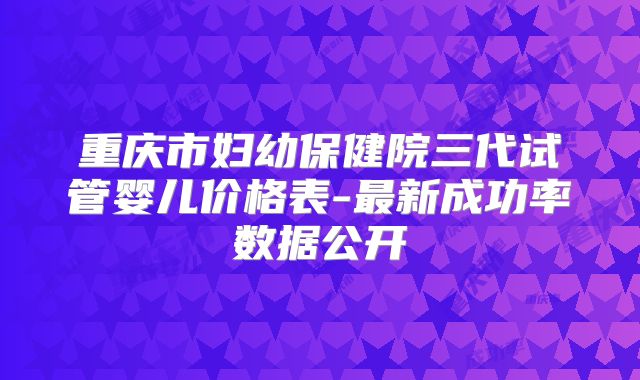 重庆市妇幼保健院三代试管婴儿价格表-最新成功率数据公开