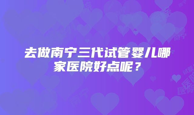 去做南宁三代试管婴儿哪家医院好点呢？