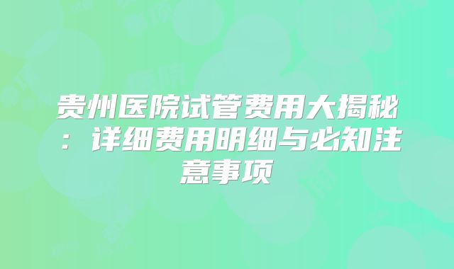 贵州医院试管费用大揭秘:详细费用明细与必知注意事项