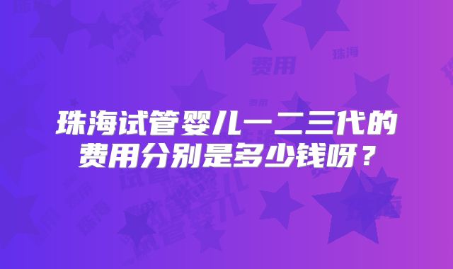 珠海试管婴儿一二三代的费用分别是多少钱呀?
