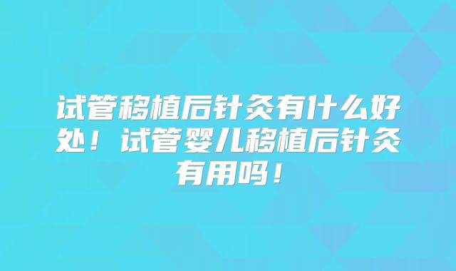 试管移植后针灸有什么好处!试管婴儿移植后针灸有用吗!