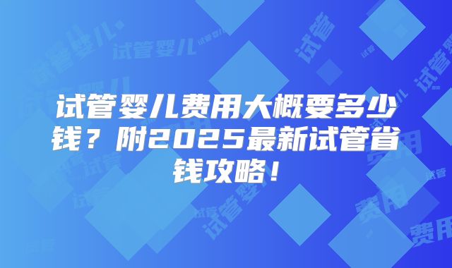 试管婴儿费用大概要多少钱？附2025最新试管省钱攻略！