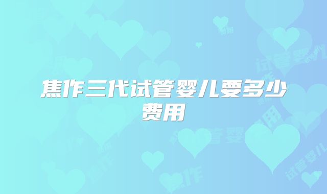 焦作三代试管婴儿要多少费用