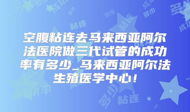 空腹粘连去马来西亚阿尔法医院做三代试管的成功率有多少_马来西亚阿尔法生殖医学中心!