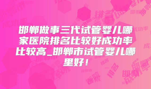 邯郸做事三代试管婴儿哪家医院排名比较好成功率比较高_邯郸市试管婴儿哪里好!