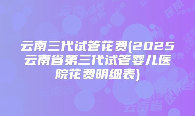 云南三代试管花费(2025云南省第三代试管婴儿医院花费明细表)