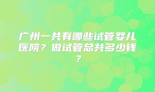 广州一共有哪些试管婴儿医院？做试管总共多少钱？