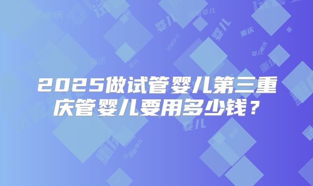 2025做试管婴儿第三重庆管婴儿要用多少钱？