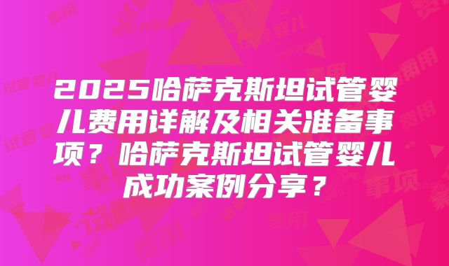 2025哈萨克斯坦试管婴儿费用详解及相关准备事项?哈萨克斯坦试管婴儿成功案例分享?