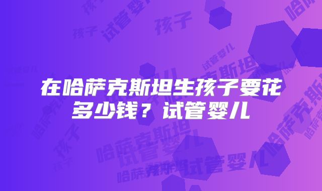 在哈萨克斯坦生孩子要花多少钱？试管婴儿