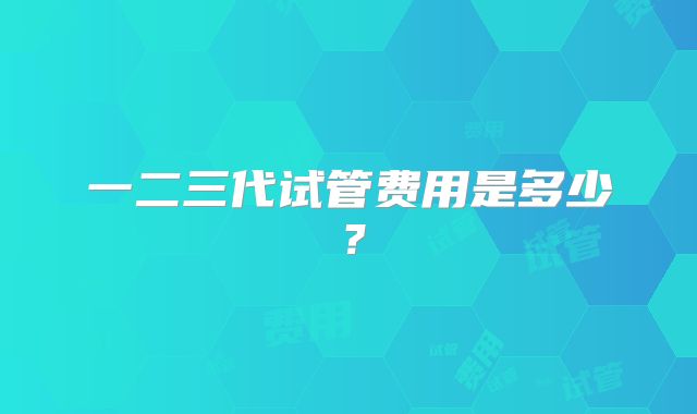 一二三代试管费用是多少?