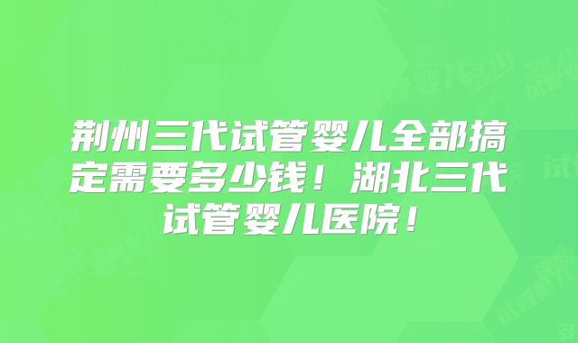 荆州三代试管婴儿全部搞定需要多少钱！湖北三代试管婴儿医院！