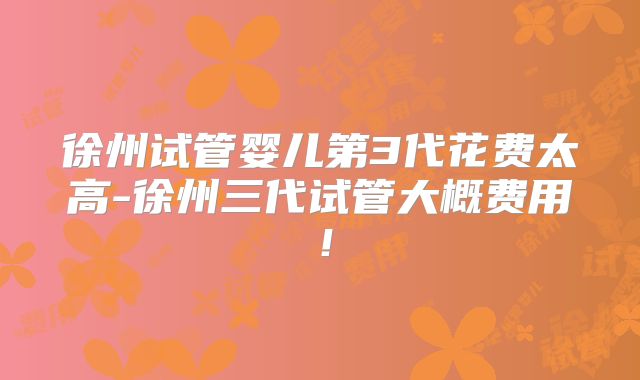 徐州试管婴儿第3代花费太高-徐州三代试管大概费用！