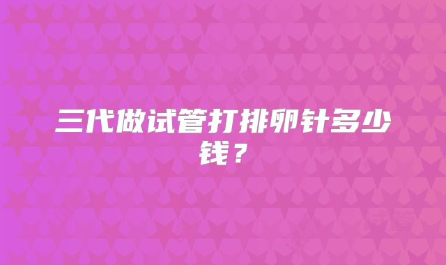 三代做试管打排卵针多少钱？