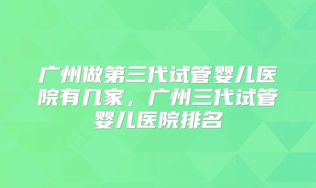 广州做第三代试管婴儿医院有几家，广州三代试管婴儿医院排名