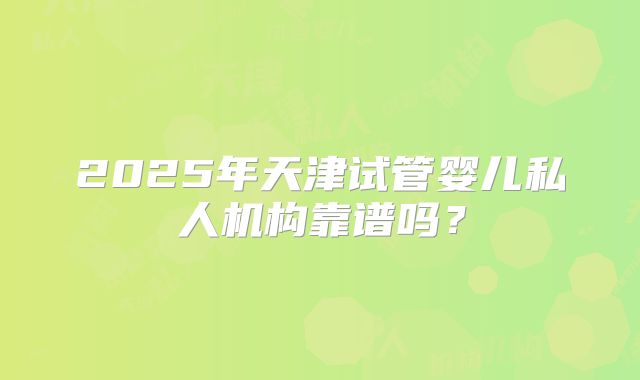 2025年天津试管婴儿私人机构靠谱吗?