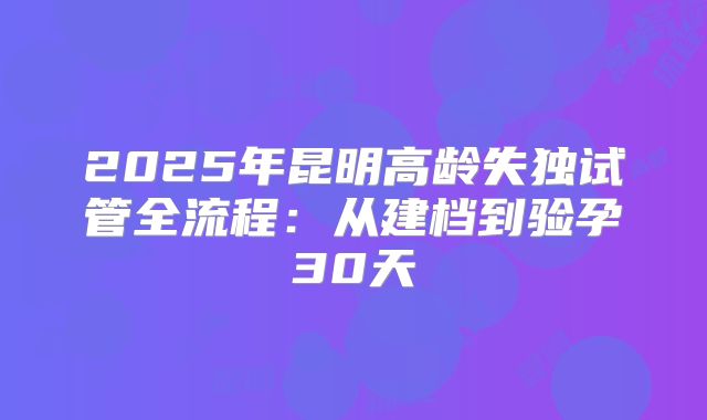 2025年昆明高龄失独试管全流程：从建档到验孕30天