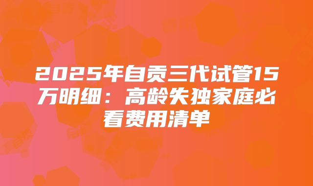 2025年自贡三代试管15万明细：高龄失独家庭必看费用清单