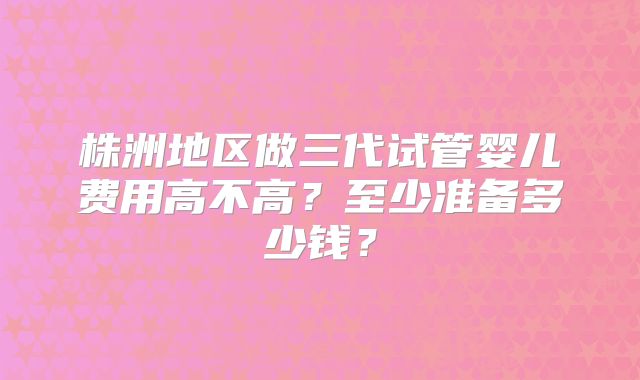 株洲地区做三代试管婴儿费用高不高？至少准备多少钱？