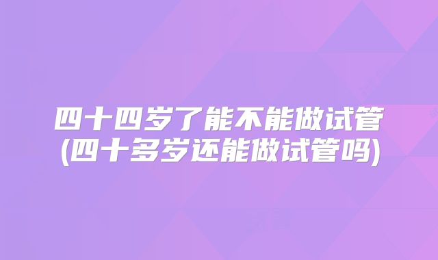 四十四岁了能不能做试管(四十多岁还能做试管吗)