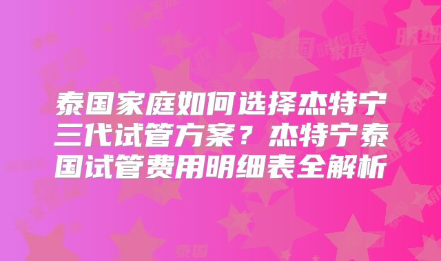 泰国家庭如何选择杰特宁三代试管方案？杰特宁泰国试管费用明细表全解析