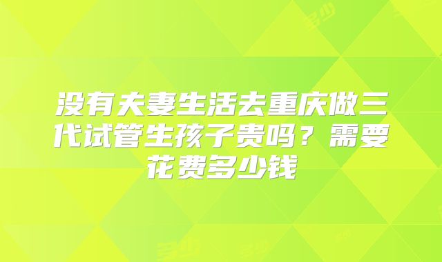 没有夫妻生活去重庆做三代试管生孩子贵吗?需要花费多少钱