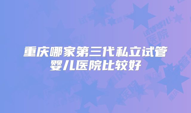重庆哪家第三代私立试管婴儿医院比较好