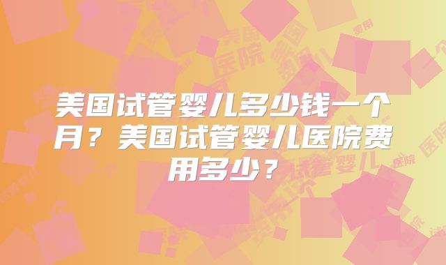 美国试管婴儿多少钱一个月？美国试管婴儿医院费用多少？