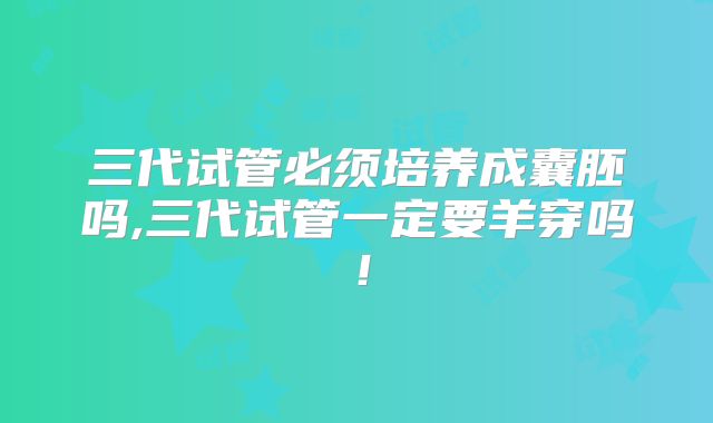 三代试管必须培养成囊胚吗,三代试管一定要羊穿吗！