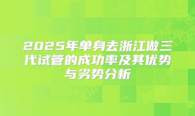 2025年单身去浙江做三代试管的成功率及其优势与劣势分析