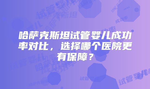 哈萨克斯坦试管婴儿成功率对比，选择哪个医院更有保障？