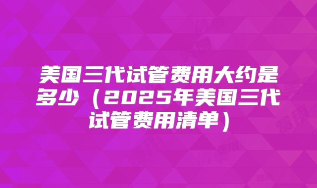 美国三代试管费用大约是多少（2025年美国三代试管费用清单）