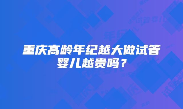 重庆高龄年纪越大做试管婴儿越贵吗？