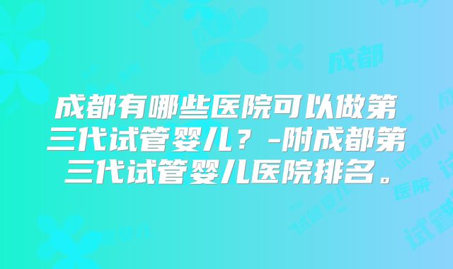 成都有哪些医院可以做第三代试管婴儿?-附成都第三代试管婴儿医院排名。