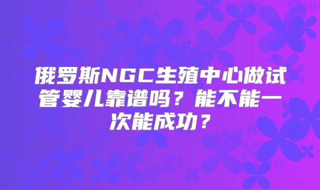 俄罗斯NGC生殖中心做试管婴儿靠谱吗？能不能一次能成功？
