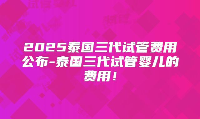 2025泰国三代试管费用公布-泰国三代试管婴儿的费用！
