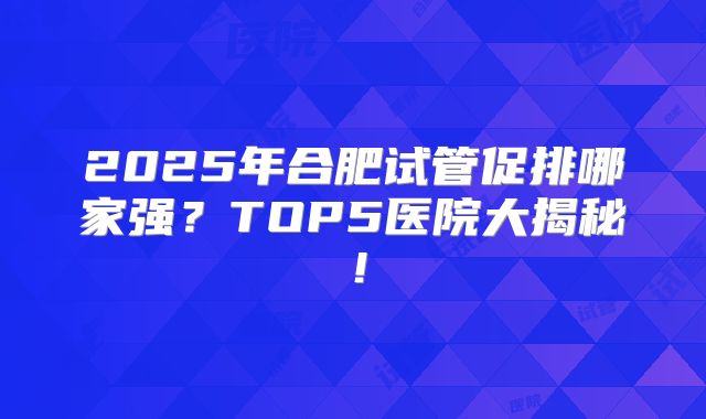 2025年合肥试管促排哪家强？TOP5医院大揭秘！