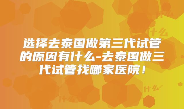 选择去泰国做第三代试管的原因有什么-去泰国做三代试管找哪家医院！