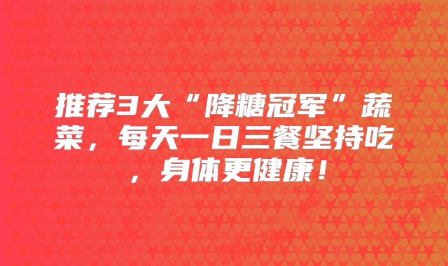 推荐3大“降糖冠军”蔬菜，每天一日三餐坚持吃，身体更健康！