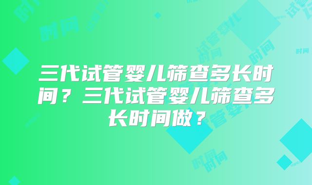 三代试管婴儿筛查多长时间？三代试管婴儿筛查多长时间做？