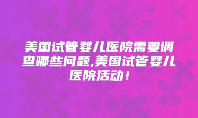 美国试管婴儿医院需要调查哪些问题,美国试管婴儿医院活动！