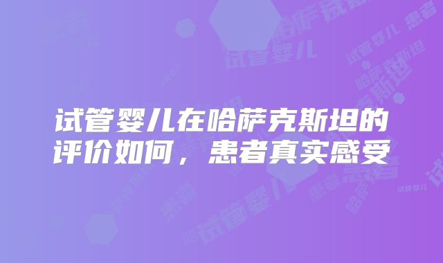 试管婴儿在哈萨克斯坦的评价如何，患者真实感受