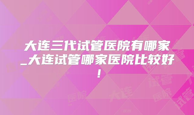 大连三代试管医院有哪家_大连试管哪家医院比较好！