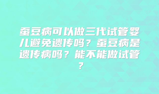 蚕豆病可以做三代试管婴儿避免遗传吗？蚕豆病是遗传病吗？能不能做试管？