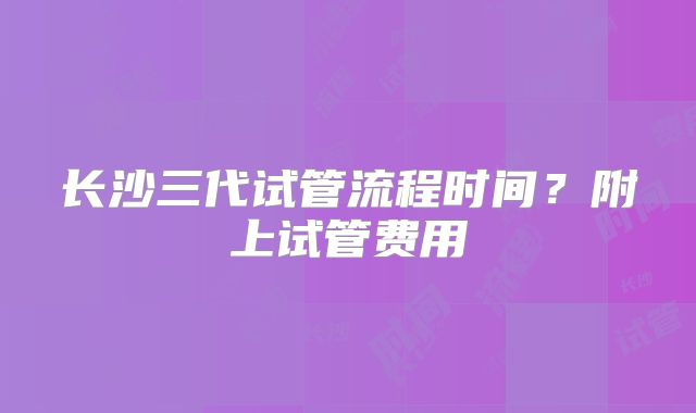 长沙三代试管流程时间？附上试管费用