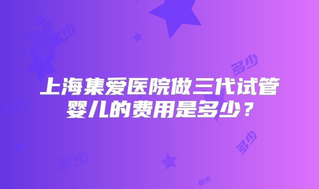 上海集爱医院做三代试管婴儿的费用是多少？